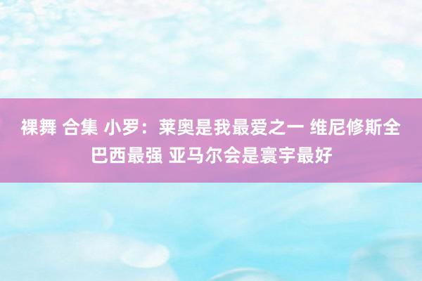 裸舞 合集 小罗：莱奥是我最爱之一 维尼修斯全巴西最强 亚马尔会是寰宇最好
