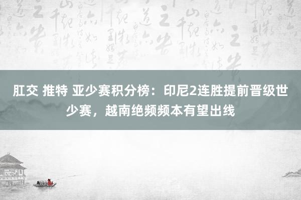 肛交 推特 亚少赛积分榜：印尼2连胜提前晋级世少赛，越南绝频频本有望出线