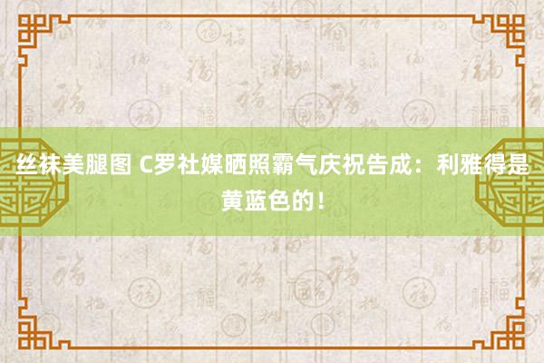 丝袜美腿图 C罗社媒晒照霸气庆祝告成：利雅得是黄蓝色的！