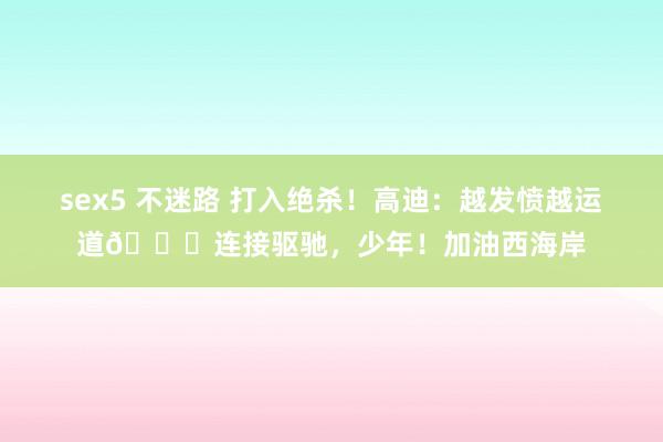 sex5 不迷路 打入绝杀！高迪：越发愤越运道🍀连接驱驰，少年！加油西海岸