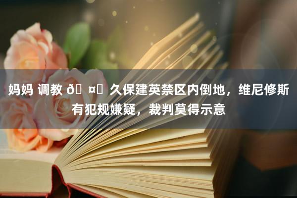 妈妈 调教 🤔久保建英禁区内倒地，维尼修斯有犯规嫌疑，裁判莫得示意