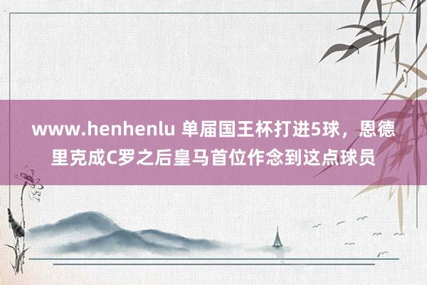 www.henhenlu 单届国王杯打进5球，恩德里克成C罗之后皇马首位作念到这点球员